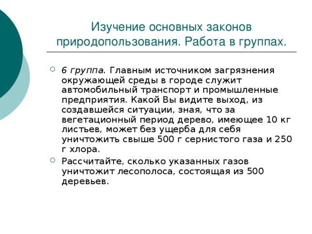 Изучение основных законов природопользования. Работа в группах. 6 группа. Главным источником загрязнения окружающей среды в городе служит автомобильный транспорт и промышленные предприятия. Какой Вы видите выход, из создавшейся ситуации, зная, что за вегетационный период дерево, имеющее 10 кг листьев, может без ущерба для себя уничтожить свыше 500 г сернистого газа и 250 г хлора. Рассчитайте, сколько указанных газов уничтожит лесополоса, состоящая из 500 деревьев. 