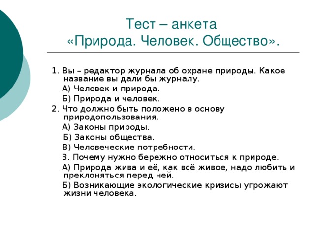 Тест – анкета  «Природа. Человек. Общество». 1. Вы – редактор журнала об охране природы. Какое название вы дали бы журналу.  А) Человек и природа.  Б) Природа и человек. 2. Что должно быть положено в основу природопользования.  А) Законы природы.  Б) Законы общества.  В) Человеческие потребности.  3. Почему нужно бережно относиться к природе.  А) Природа жива и её, как всё живое, надо любить и преклоняться перед ней.  Б) Возникающие экологические кризисы угрожают жизни человека. 