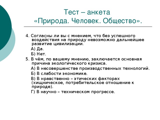 Тест – анкета  «Природа. Человек. Общество». 4. Согласны ли вы с мнением, что без успешного воздействия на природу невозможно дальнейшее развитие цивилизации.  А) Да.  Б) Нет. 5. В чём, по вашему мнению, заключается основная причина экологического кризиса.  А) В несовершенстве производственных технологий.  Б) В слабости экономике.  В) В нравственно – этических факторах (хищническое, потребительское отношение к природе).  Г) В научно – техническом прогрессе. 