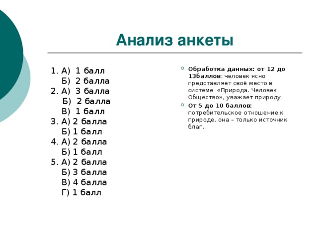 Анализ анкеты Обработка данных:  от 12 до 13баллов : человек ясно представляет своё место в системе «Природа. Человек. Общество», уважает природу. От 5 до 10 баллов: потребительское отношение к природе, она – только источник благ. 1. А) 1 балл  Б) 2 балла 2. А) 3 балла  Б) 2 балла  В) 1 балл 3. А) 2 балла  Б) 1 балл 4. А) 2 балла  Б) 1 балл 5. А) 2 балла  Б) 3 балла  В) 4 балла  Г) 1 балл 