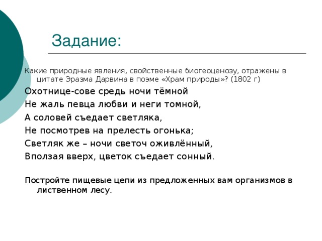 Какие природные явления, свойственные биогеоценозу, отражены в цитате Эразма Дарвина в поэме «Храм природы»? (1802 г) Охотнице-сове средь ночи тёмной Не жаль певца любви и неги томной, А соловей съедает светляка, Не посмотрев на прелесть огонька; Светляк же – ночи светоч оживлённый, Вползая вверх, цветок съедает сонный. Постройте пищевые цепи из предложенных вам организмов в лиственном лесу. 
