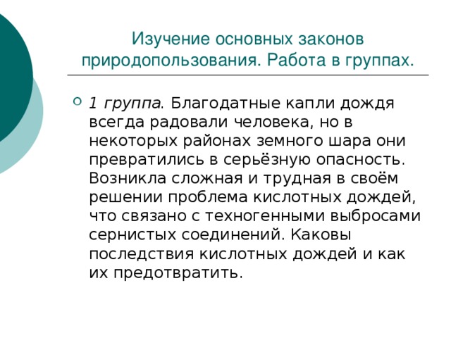 Изучение основных законов природопользования. Работа в группах. 1 группа. Благодатные капли дождя всегда радовали человека, но в некоторых районах земного шара они превратились в серьёзную опасность. Возникла сложная и трудная в своём решении проблема кислотных дождей, что связано с техногенными выбросами сернистых соединений. Каковы последствия кислотных дождей и как их предотвратить. 