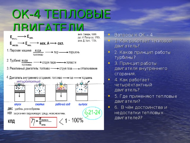 ОК-4 ТЕПЛОВЫЕ ДВИГАТЕЛИ Вопросы к ОК – 4 1. Как работает тепловой двигатель? 2. Каков принцип работы турбины? 3. Принцип работы двигателя внутреннего сгорания. 4. Как работает четырёхтактный двигатель? 5. Где применяют тепловые двигатели? 6. В чём достоинства и недостатки тепловых двигателей? 