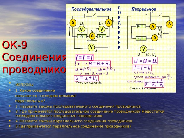 ОК-9 Соединения проводников Вопросы  1. Какое соединение  называется последовательным?  параллельным? 2. Назовите законы последовательного соединения проводников. 3. Где применяется последовательное соединение проводников? Недостатки последовательного соединения проводников. 4. Назовите законы параллельного соединения проводников. 5.Где применяется параллельное соединение проводников? 