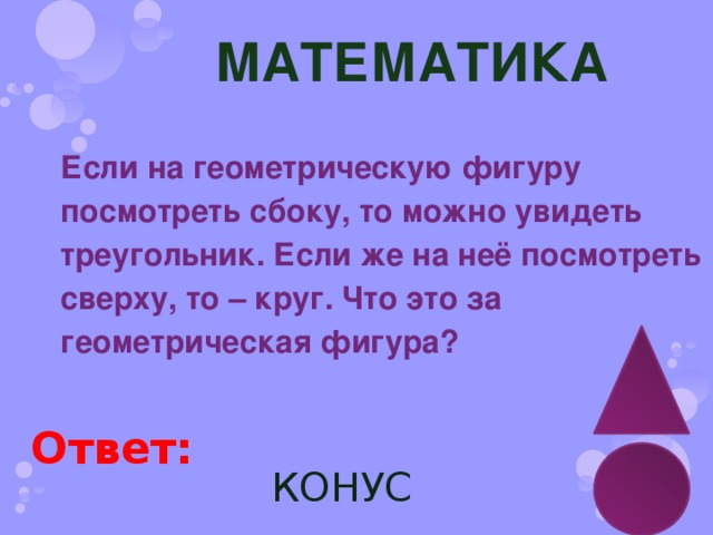 МАТЕМАТИКА Если на геометрическую фигуру посмотреть сбоку, то можно увидеть треугольник. Если же на неё посмотреть сверху, то – круг. Что это за геометрическая фигура? Ответ: КОНУС 