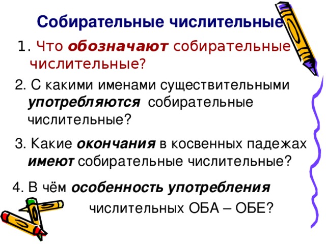 Собирательные числительные Что обозначают собирательные числительные? 2. С какими именами существительными употребляются собирательные числительные? 3. Какие окончания в косвенных падежах имеют собирательные числительные? 4. В чём особенность употребления   числительных ОБА – ОБЕ?
