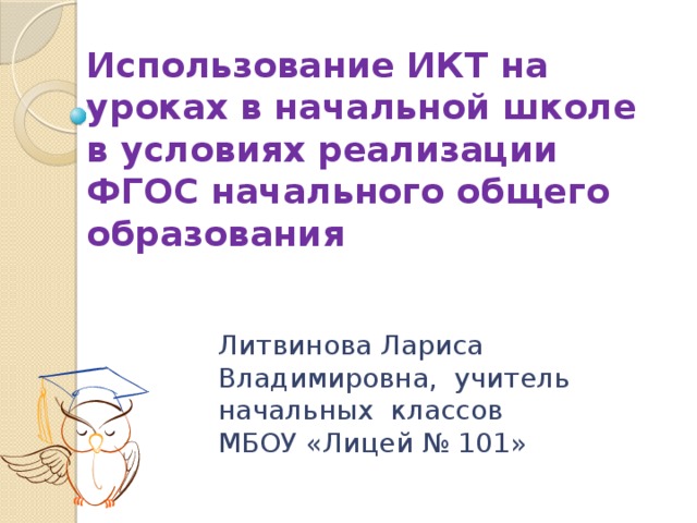 Использование ИКТ на уроках в начальной школе в условиях реализации ФГОС начального общего образования  Литвинова Лариса Владимировна, учитель начальных классов МБОУ «Лицей № 101» 