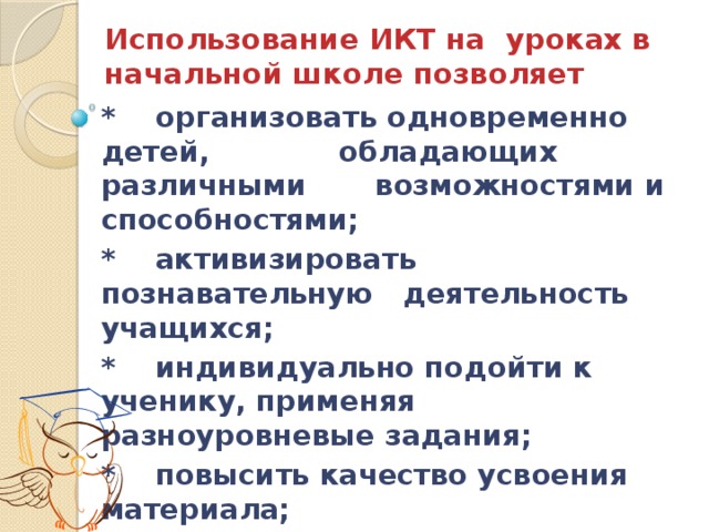 Использование ИКТ на уроках в начальной школе позволяет * организовать одновременно детей, обладающих различными возможностями и способностями; * активизировать познавательную деятельность учащихся; * индивидуально подойти к ученику, применяя разноуровневые задания; * повысить качество усвоения материала; 