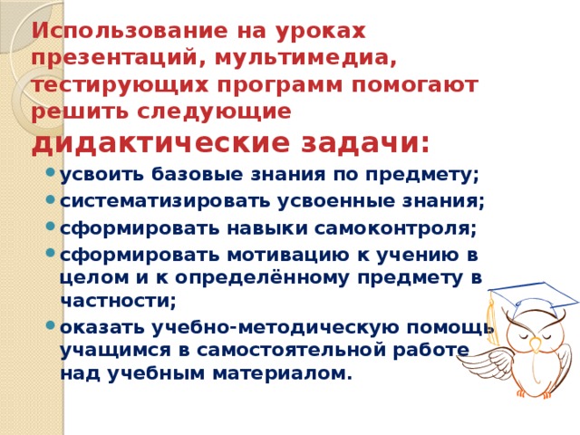 Использование на уроках презентаций, мультимедиа, тестирующих программ помогают решить следующие дидактические задачи:   усвоить базовые знания по предмету; систематизировать усвоенные знания; сформировать навыки самоконтроля; сформировать мотивацию к учению в целом и к определённому предмету в частности; оказать учебно-методическую помощь учащимся в самостоятельной работе над учебным материалом. 
