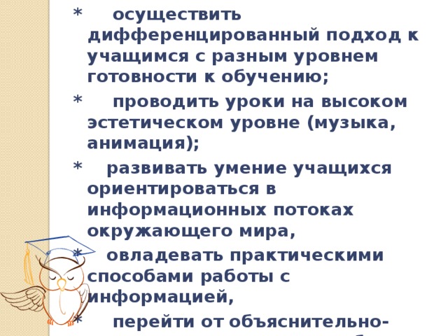 * осуществить дифференцированный подход к учащимся с разным уровнем готовности к обучению; * проводить уроки на высоком эстетическом уровне (музыка, анимация); * развивать умение учащихся ориентироваться в информационных потоках окружающего мира, * овладевать практическими способами работы с информацией, * перейти от объяснительно-иллюстрированного способа обучения к деятельностному, при котором ребенок становится активным субъектом учебной деятельности. 