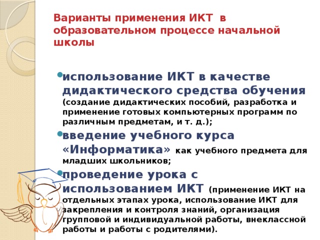 Варианты применения ИКТ в образовательном процессе начальной школы использование ИКТ в качестве дидактического средства обучения  (создание дидактических пособий, разработка и применение готовых компьютерных программ по различным предметам, и т. д.); введение учебного курса «Информатика» как учебного предмета для младших школьников; проведение урока с использованием ИКТ (применение ИКТ на отдельных этапах урока, использование ИКТ для закрепления и контроля знаний, организация групповой и индивидуальной работы, внеклассной работы и работы с родителями). 