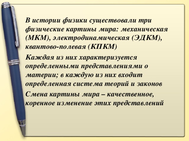 В истории физики существовали три физические картины мира: механическая (МКМ), электродинамическая (ЭДКМ), квантово-полевая (КПКМ) Каждая из них характеризуется определенными представлениями о материи; в каждую из них входит определенная система теорий и законов Смена картины мира – качественное, коренное изменение этих представлений 