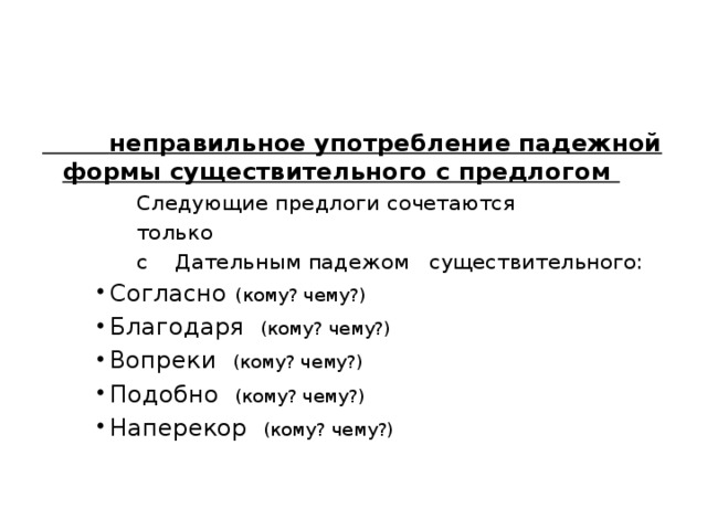  неправильное употребление падежной формы существительного с предлогом  Следующие предлоги сочетаются  только  с Дательным падежом существительного: Согласно (кому? чему?) Благодаря (кому? чему?) Вопреки (кому? чему?) Подобно (кому? чему?) Наперекор (кому? чему?) Согласно (кому? чему?) Благодаря (кому? чему?) Вопреки (кому? чему?) Подобно (кому? чему?) Наперекор (кому? чему?) Согласно (кому? чему?) Благодаря (кому? чему?) Вопреки (кому? чему?) Подобно (кому? чему?) Наперекор (кому? чему?) 