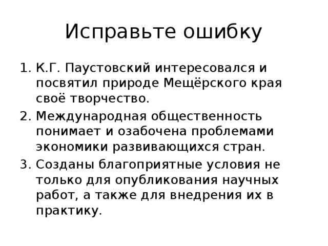 Исправьте ошибку К.Г. Паустовский интересовался и посвятил природе Мещёрского края своё творчество. Международная общественность понимает и озабочена проблемами экономики развивающихся стран. Созданы благоприятные условия не только для опубликования научных работ, а также для внедрения их в практику. 