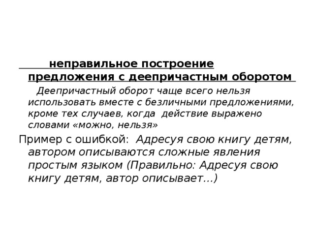  неправильное построение предложения с деепричастным оборотом  Деепричастный оборот чаще всего нельзя использовать вместе с безличными предложениями, кроме тех случаев, когда действие выражено словами «можно, нельзя» Пример с ошибкой: Адресуя свою книгу детям, автором описываются сложные явления простым языком (Правильно: Адресуя свою книгу детям, автор описывает…) 