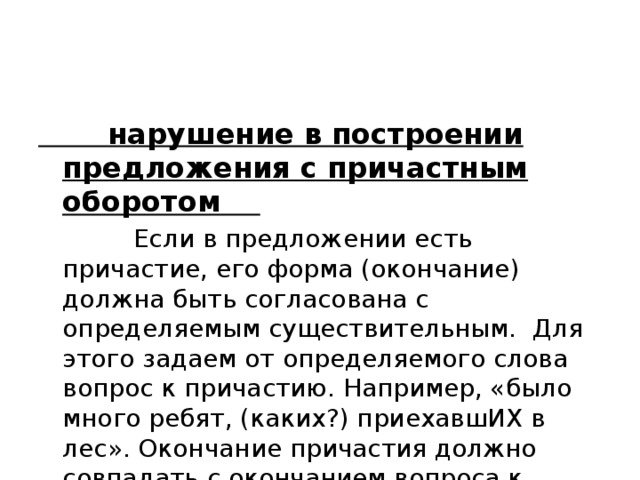  нарушение в построении предложения с причастным оборотом  Если в предложении есть причастие, его форма (окончание) должна быть согласована с определяемым существительным. Для этого задаем от определяемого слова вопрос к причастию. Например, «было много ребят, (каких?) приехавшИХ в лес». Окончание причастия должно совпадать с окончанием вопроса к нему. 