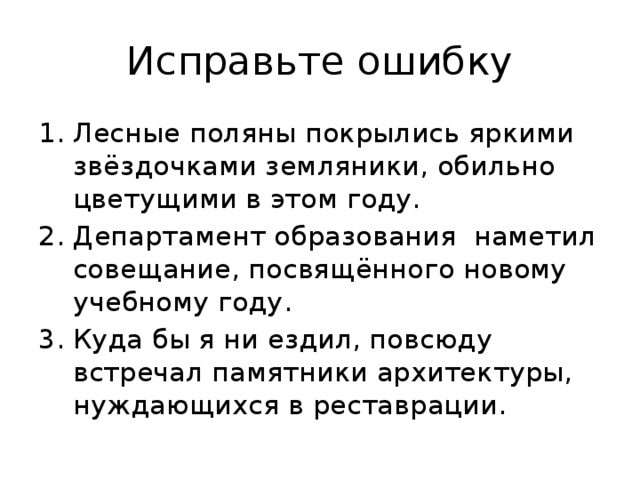 Исправьте ошибку Лесные поляны покрылись яркими звёздочками земляники, обильно цветущими в этом году. Департамент образования наметил совещание, посвящённого новому учебному году. Куда бы я ни ездил, повсюду встречал памятники архитектуры, нуждающихся в реставрации. 