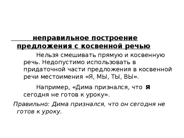  неправильное построение предложения с косвенной речью  Нельзя смешивать прямую и косвенную речь. Недопустимо использовать в придаточной части предложения в косвенной речи местоимения «Я, МЫ, ТЫ, ВЫ».  Например, «Дима признался, что я  сегодня не готов к уроку».   Правильно: Дима признался, что он сегодня не готов к уроку. 