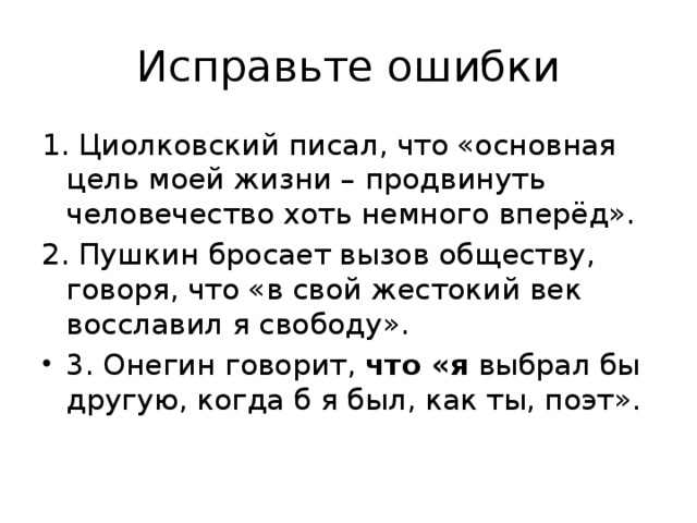 Исправьте ошибки 1. Циолковский писал, что «основная цель моей жизни – продвинуть человечество хоть немного вперёд». 2. Пушкин бросает вызов обществу, говоря, что «в свой жестокий век восславил я свободу». 3. Онегин говорит, что «я выбрал бы другую, когда б я был, как ты, поэт». 