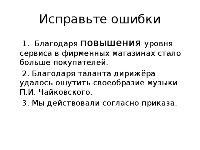 Исправьте ошибки  1. Благодаря повышения уровня сервиса в фирменных магазинах стало больше покупателей.  2. Благодаря таланта дирижёра удалось ощутить своеобразие музыки П.И. Чайковского.  3. Мы действовали согласно приказа. 