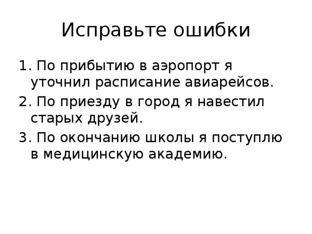 Исправьте ошибки 1. По прибытию в аэропорт я уточнил расписание авиарейсов. 2. По приезду в город я навестил старых друзей. 3. По окончанию школы я поступлю в медицинскую академию. 