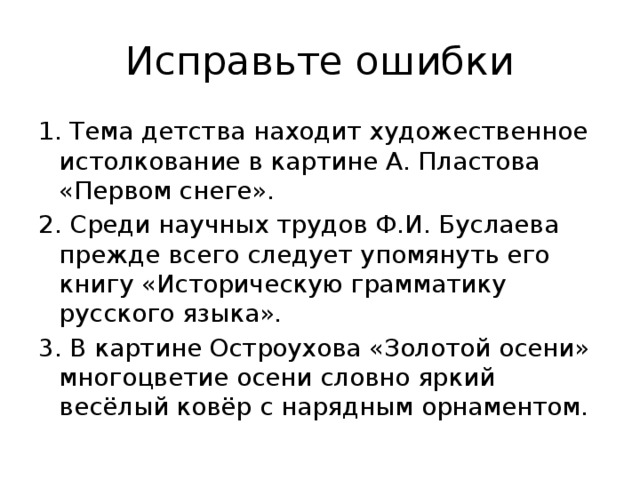 Исправьте ошибки 1. Тема детства находит художественное истолкование в картине А. Пластова «Первом снеге». 2. Среди научных трудов Ф.И. Буслаева прежде всего следует упомянуть его книгу «Историческую грамматику русского языка». 3. В картине Остроухова «Золотой осени» многоцветие осени словно яркий весёлый ковёр с нарядным орнаментом. 