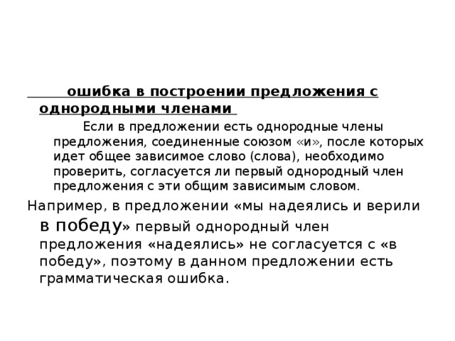  ошибка в построении предложения с однородными членами  Если в предложении есть однородные члены предложения, соединенные союзом «и», после которых идет общее зависимое слово (слова), необходимо проверить, согласуется ли первый однородный член предложения с эти общим зависимым словом. Например, в предложении «мы надеялись и верили в победу » первый однородный член предложения «надеялись» не согласуется с «в победу», поэтому в данном предложении есть грамматическая ошибка. 