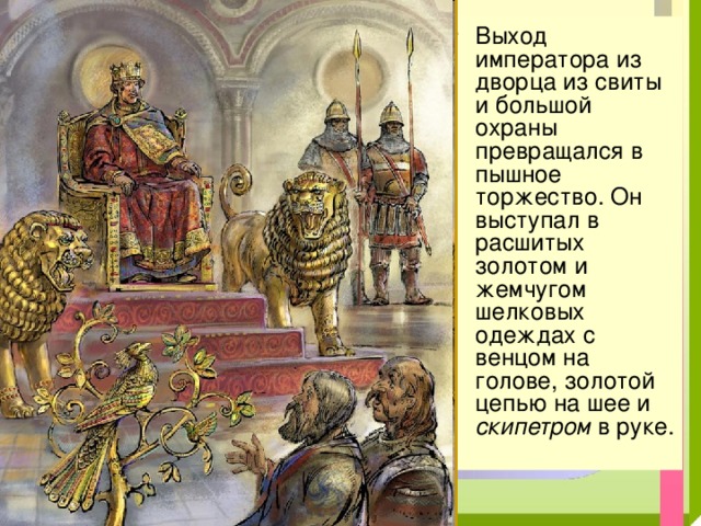 Выход императора из дворца из свиты и большой охраны превращался в пышное торжество. Он выступал в расшитых золотом и жемчугом шелковых одеждах с венцом на голове, золотой цепью на шее и скипетром в руке. 