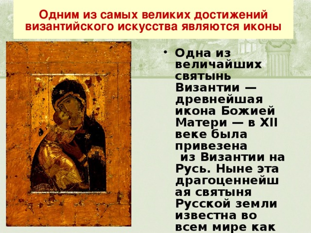 Одним из самых великих достижений византийского искусства являются иконы Одна из величайших святынь Византии — древнейшая икона Божией Матери — в XII веке была привезена  из Византии на Русь. Ныне эта драгоценнейшая святыня Русской земли известна во всем мире как Владимирская икона Божией Матери. 