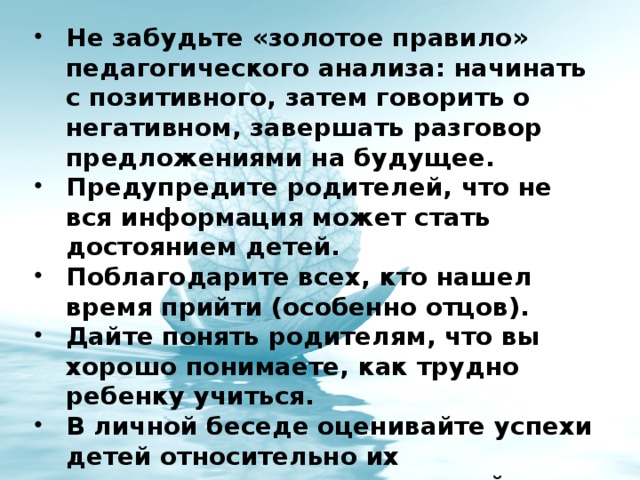 Не забудьте «золотое правило» педагогического анализа: начинать с позитивного, затем говорить о негативном, завершать разговор предложениями на будущее. Предупредите родителей, что не вся информация может стать достоянием детей. Поблагодарите всех, кто нашел время прийти (особенно отцов). Дайте понять родителям, что вы хорошо понимаете, как трудно ребенку учиться. В личной беседе оценивайте успехи детей относительно их потенциальных возможностей. Доведите до родителей мысль, что «плохой ученик» не означает «плохой человек». 