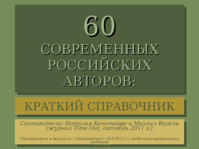60  СОВРЕМЕННЫХ  РОССИЙСКИХ  АВТОРОВ: КРАТКИЙ СПРАВОЧНИК Составители: Наталья Кочеткова и Михаил Визель (журнал Time Out, октябрь 2011 г.)   *Приводится в журнале «Литература» (№1/2012) с любезного разрешения авторов