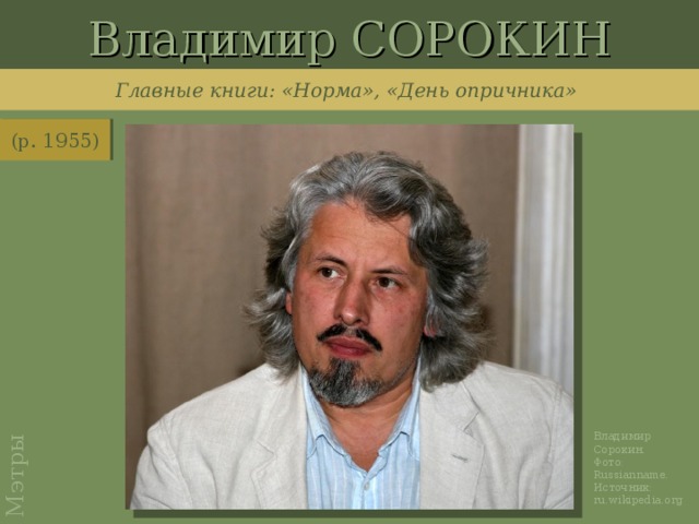 Владимир СОРОКИН Мэтры Главные книги: «Норма», «День опричника» (р. 1955) http://upload.wikimedia.org/wikipedia/ru/b/b3/%D0%92%D0%9F_%D0%92%D0%BB%D0%B0%D0%B4%D0%B8%D0%BC%D0%B8%D1%80_%D0%A1%D0%BE%D1%80%D0%BE%D0%BA%D0%B8%D0%BD.jpg Владимир Сорокин. Фото: Russianname . Источник: ru.wikipedia.org