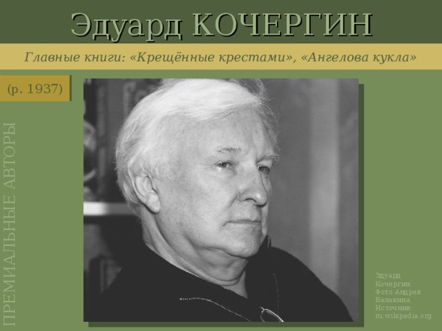 Эдуард КОЧЕРГИН ПРЕМИАЛЬНЫЕ АВТОРЫ Главные книги: «Крещённые крестами», «Ангелова кукла» (р. 1937) http://ru.wikipedia.org/wiki/%D0%A4%D0%B0%D0%B9%D0%BB:KocherginES.jpg Эдуард Кочергин. Фото Андрея Балакина. Источник: ru.wikipedia.org