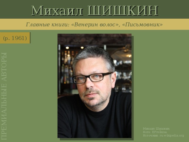 Михаил ШИШКИН ПРЕМИАЛЬНЫЕ АВТОРЫ Главные книги: «Венерин волос», «Письмовник» (р. 1961) http://ru.wikipedia.org/wiki/%D0%A4%D0%B0%D0%B9%D0%BB:MichaelShishkin1209n.jpg Михаил Шишкин. Фото: EFrolkina . Источник: ru.wikipedia.org