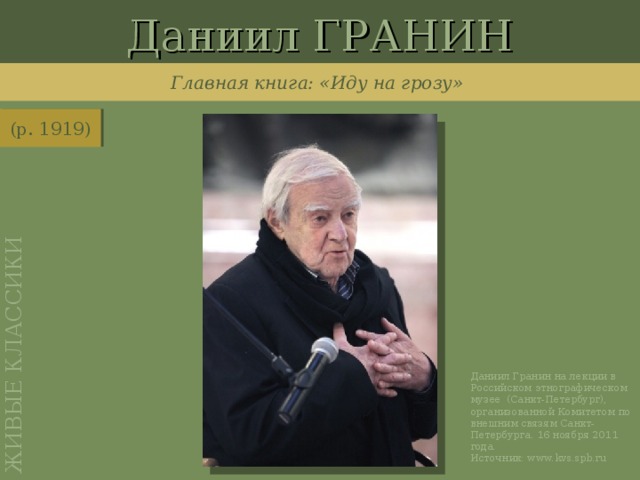 Даниил ГРАНИН ЖИВЫЕ  КЛАССИКИ Главная книга: «Иду на грозу» (р. 1919) http://www.kvs.spb.ru/?p=fotoarhiv856&news=1864 Даниил Гранин на лекции в Российском этнографическом музее (Санкт-Петербург), организованной Комитетом по внешним связям Санкт-Петербурга. 16 ноября 2011 года. Источник: www.kvs.spb.ru