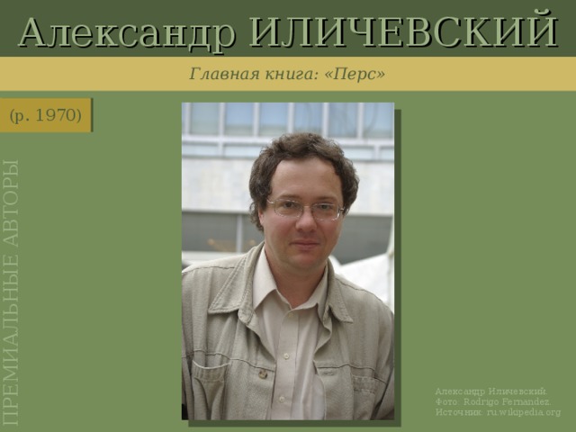 Александр ИЛИЧЕВСКИЙ ПРЕМИАЛЬНЫЕ АВТОРЫ Главная книга: «Перс» (р. 1970) http://ru.wikipedia.org/wiki/%D0%A4%D0%B0%D0%B9%D0%BB:Ilichevski.JPG Александр Иличевский. Фото: Rodrigo Fernandez . Источник: ru.wikipedia.org