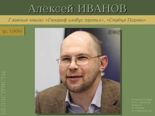 Алексей ИВАНОВ БЕЛЛЕТРИСТЫ Главные книги: «Географ глобус пропил», «Сердце Пармы» (р. 1969) http://ru.wikipedia.org/wiki/%D0%A4%D0%B0%D0%B9%D0%BB:Alexey_Ivanov1.jpg Алексей Иванов. Фото: Дмитрий Рожков Источник: ru.wikipedia.org