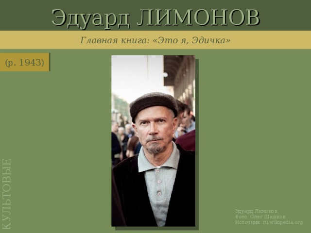 Эдуард ЛИМОНОВ КУЛЬТОВЫЕ Главная книга: «Это я, Эдичка» (р. 1943) http://ru.wikipedia.org/wiki/%D0%A4%D0%B0%D0%B9%D0%BB:%D0%9B%D0%B8%D0%BC%D0%BE%D0%BD%D0%BE%D0%B2_31_%D0%BC%D0%B0%D1%8F_2010_%D0%B1%D0%B5%D0%B7_%D0%BE%D1%87%D0%BA%D0%BE%D0%B2_%D0%BF%D0%BE%D1%80%D1%82%D1%80%D0%B5%D1%82.jpg Эдуард Лимонов. Фото: Олег Шашков. Источник: ru.wikipedia.org