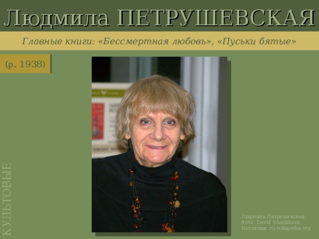 Людмила ПЕТРУШЕВСКАЯ КУЛЬТОВЫЕ Главные книги: «Бессмертная любовь», «Пуськи бятые» (р. 1938) http://ru.wikipedia.org/wiki/%D0%A4%D0%B0%D0%B9%D0%BB:Ludmilla_Petrushevskaya_seven_2009_Shankbone_NYC.jpg Людмила Петрушевская. Фото: David Shankbone . Источник: ru.wikipedia.org
