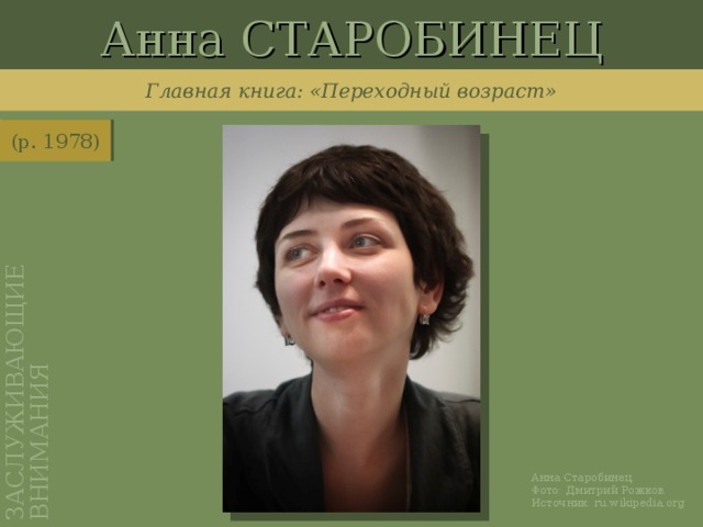 Анна СТАРОБИНЕЦ ЗАСЛУЖИВАЮЩИЕ ВНИМАНИЯ Главная книга: «Переходный возраст» (р. 1978) http://ru.wikipedia.org/wiki/%D0%A4%D0%B0%D0%B9%D0%BB:Anna_Starobinets.jpg Анна Старобинец. Фото: Дмитрий Рожков. Источник: ru.wikipedia.org
