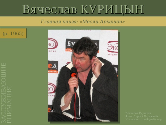 Вячеслав КУРИЦЫН ЗАСЛУЖИВАЮЩИЕ ВНИМАНИЯ Главная книга: «Месяц Аркашон» (р. 1965) http://ru.wikipedia.org/wiki/%D0%A4%D0%B0%D0%B9%D0%BB:Kuritsyn_Vyacheslav_2008_04_25.jpg Вячеслав Курицын. Фото: Сергей Бережной. Источник: ru.wikipedia.org