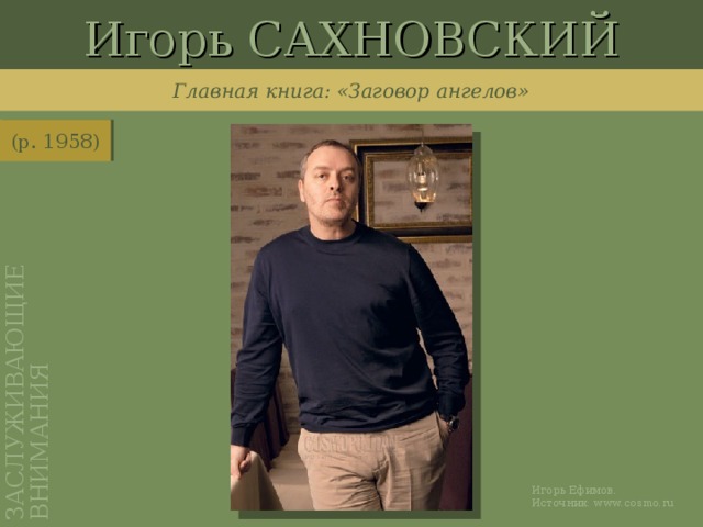 Игорь САХНОВСКИЙ ЗАСЛУЖИВАЮЩИЕ ВНИМАНИЯ Главная книга: «Заговор ангелов» (р. 1958) http://www.cosmo.ru/in_focus/cosmostars/867462/ Игорь Ефимов. Источник: www.cosmo.ru