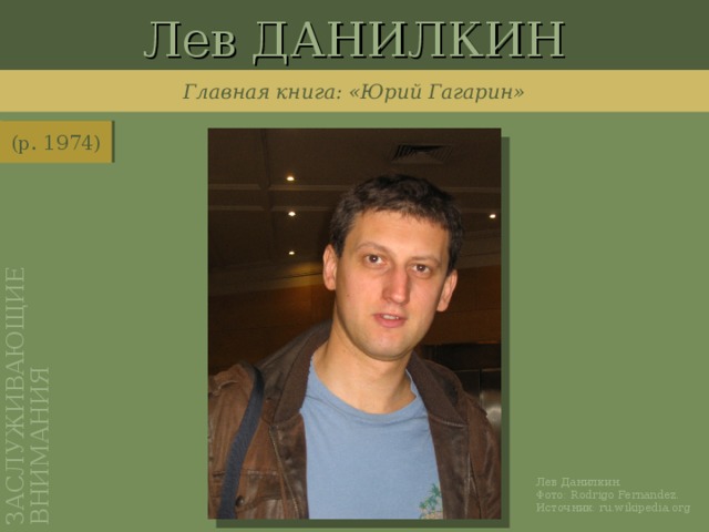 Лев ДАНИЛКИН ЗАСЛУЖИВАЮЩИЕ ВНИМАНИЯ Главная книга: «Юрий Гагарин» (р. 1974) http://ru.wikipedia.org/wiki/%D0%A4%D0%B0%D0%B9%D0%BB:Lev_Danilkin.JPG Лев Данилкин. Фото: Rodrigo Fernandez . Источник: ru.wikipedia.org