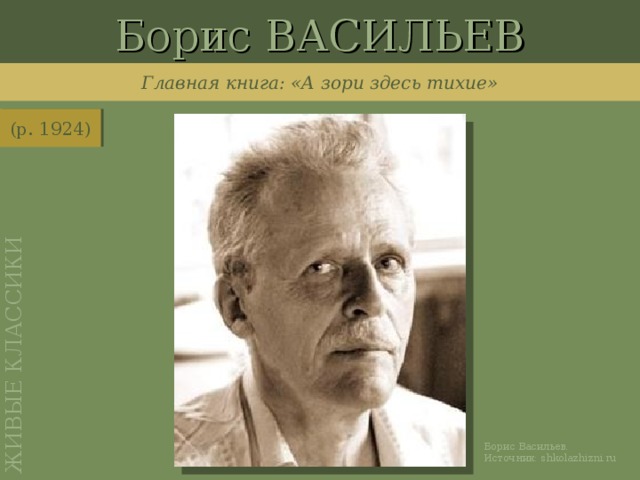 Борис ВАСИЛЬЕВ ЖИВЫЕ КЛАССИКИ Главная книга: «А зори здесь тихие» (р. 1924) http://shkolazhizni.ru/archive/0/n-28104/ Борис Васильев. Источник: shkolazhizni.ru