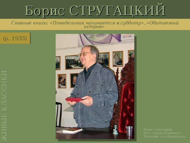 Борис СТРУГАЦКИЙ ЖИВЫЕ КЛАССИКИ Главные книги: «Понедельник начинается в субботу», «Обитаемый остров» (р. 1933) http://ru.wikipedia.org/wiki/%D0%A4%D0%B0%D0%B9%D0%BB:Boris_Strugatsky_Seminar_20060109_02.jpg Борис Стругацкий. Фото Сергея Бережного. Источник: ru.wikipedia.org