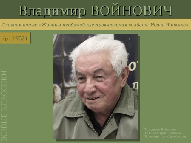 Владимир ВОЙНОВИЧ ЖИВЫЕ КЛАССИКИ Главная книга: «Жизнь и необычайные приключения солдата  Ивана Чонкина» (р. 1932) http://ru.wikipedia.org/wiki/%D0%A4%D0%B0%D0%B9%D0%BB:Vladimir_Voinovich2.jpg Владимир Войнович. Фото Дмитрия Рожкова. Источник: ru.wikipedia.org
