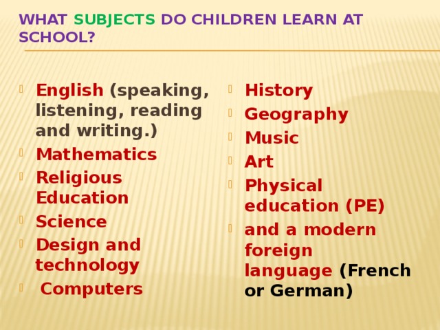 What subjects do children learn at school? English   (speaking, listening, reading and writing.) Mathematics Religious Education Science Design and technology   Computers History  Geography Music Art Physical education (PE) and a modern foreign language  (French or German) 