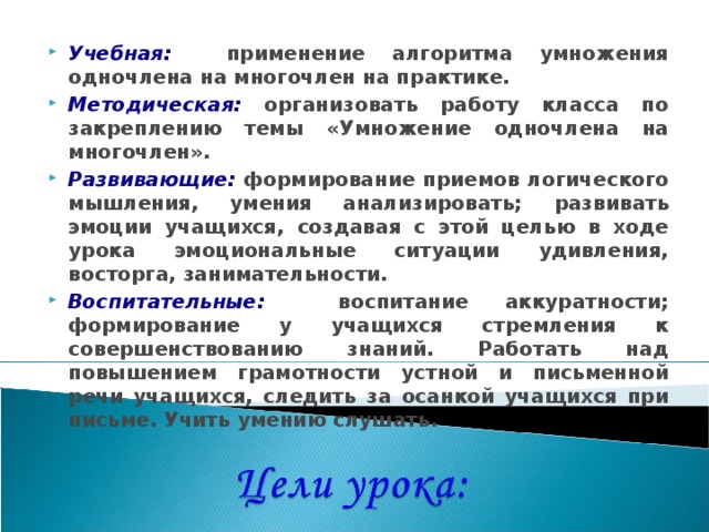 Учебная:  применение алгоритма умножения одночлена на многочлен на практике. Методическая: организовать работу класса по закреплению темы «Умножение одночлена на многочлен». Развивающие:  формирование приемов логического мышления, умения анализировать;  развивать эмоции учащихся, создавая с этой целью в ходе урока эмоциональные ситуации удивления, восторга, занимательности. Воспитательные:  воспитание аккуратности; формирование у учащихся стремления к совершенствованию знаний. Работать над повышением грамотности устной и письменной речи учащихся, следить за осанкой учащихся при письме. Учить умению слушать . 