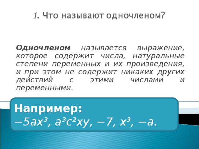 Одночленом называется выражение, которое содержит числа, натуральные степени переменных и их произведения, и при этом не содержит никаких других действий с этими числами и переменными. Например: − 5ах³, а³с²ху, −7, х³, −а. 