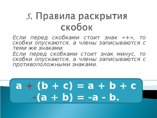 Если перед скобками стоит знак «+», то скобки опускаются, а члены записываются с теми же знаками. Если перед скобками стоит знак минус, то скобки опускаются, а члены записываются с противоположными знаками. а + (b + с) = а + b + с - (а + b) = -a - b. 